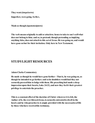They went (ἐπορεύοντο)
Imperfect, were going. So Rev,
Made as though (προσεποιήσατο)
The verb means originally to add or attachto; hence to take to one's selfwhat
does not belong to him; and so, to pretend; though pretending as implying
anything false, does not attach to this actof Jesus. He was going on, and would
have gone on but for their invitation. Only here in New Testament.
STUDYLIGHTRESOURCES
Adam Clarke Commentary
He made as though he would have gone farther - That is, he was going on, as
though he intended to go farther; and so he doubtless would had they not
earnestlypressedhim to lodge with them. His preaching had made a deep
impression upon their hearts, Luke 24:32, and now they feelit their greatest
privilege to entertain the preacher.
This is a constanteffectof the doctrine of Christ: wherever it is felt, the
Author of it, the ever-blessedJesus, is earnestlyentreatedto dwell in the
heart; and he who preaches it, is amply provided with the necessariesoflife
by those who have receivedhis testimony.
 
