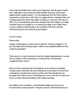 And on the translation front: whereas it is important what the pope actually
said - although to what extent these little homilies form part of the papal
magisterium is another matter! - is it also important how the Pope's agents
transmit his words to the world. They are supposedto be working for him, not
working againsthim. If the Pope didn't actuallysay "pretend", then there is
still a very serious problem somewhere along the line! Recording every single
word the Pope says in public is a very dangerous thing to do, I think; these
words are addressedspecificallyto the assembly at the Mass which he
celebrated, and not necessarilyfor generaldigest.
2/12/13 4:33 pm
Pelerin said...
Another English phrase which comes to mind for 'il faisaitsemblant' is 'he
gave the impressionof (being angry)' which is also completely different from
saying 'he pretended.'
There must be a readerwho knows what the original Spanish phrase was and
if it was similar to the French then we canforget the word 'pretend'
completely in this context.
HoweverI have lookedup the French phrase on two of those translating
websites and see that there they have both given 'it pretended' so it does look
as though the translatorhas used one of these sites thus altering the true
meaning of the Pope's words. Translating one or two words out of contextcan
lead to so much misunderstanding of the original meaning.
On a lighter note I remember a schoolfriend sending a postcard to our
French teachersaying she had to 'attraper le poteau.'She had lookedup 'to
 