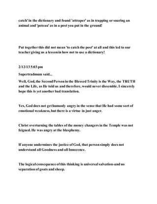 catch'in the dictionary and found 'attraper' as in trapping or snaring an
animal and 'poteau' as in a post you put in the ground!
Put togetherthis did not mean 'to catch the post' at all and this led to our
teachergiving us a lessonin how not to use a dictionary!
2/12/13 5:03 pm
Supertradmum said...
Well, God, the SecondPersonin the BlessedTrinity is the Way, the TRUTH
and the Life, as He told us and therefore, would never dissemble. I sincerely
hope this is yet another bad translation.
Yes, God does not gethumanly angry in the sense that He had some sort of
emotional weakness, but there is a virtue in just anger.
Christ overturning the tables of the money changers in the Temple was not
feigned. He was angry at the blasphemy.
If anyone undermines the justice of God, that personsimply does not
understand all Goodness and all Innocence.
The logicalconsequenceofthis thinking is universal salvation-and no
separationof goats and sheep.
 