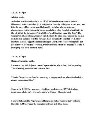 2/12/13 8:19 pm
Adrian said...
A similar problem arises in Matt 15 26:Non est bonum sumere panem
filiorum et mittere canibus [It is not goodto take the children's bread and cast
it to the dogs]. If Jesus means this literally, he is both being extremely
discourteous to the Canaanite woman and also giving Dominicalauthority to
the idea that the Jews were 'the children' and Gentiles were 'the dogs'. The
woman's witty rejoinder, Nam et catelliedunt de micis quae cadunt de mensa
dominorum suorum [but the curs eat from the crumbs that fall from their
masters'tables] suggeststhat something in Our Lord's look or voice tells her
not to take is words too seriously. Dare we surmise that the Incarnate Word is
indulging in a little humour here?
2/12/13 8:25 pm
DeaconAugustine said...
I am sure that this is just a case ofa poor choice of words or bad reporting.
The offending sentence now reads in full:
"In the Gospel, Jesus does become angry, but pretends to when the disciples
do not understand him."
So now He DOES become angryAND pretends to as well? This is sheer
nonsense and doesn't even make sense in Humpty Dumpty land.
I know Italian is the Pope's secondlanguage, but perhaps he isn't entirely
fluent in it. Or perhaps the reporter just botched it big time.
 