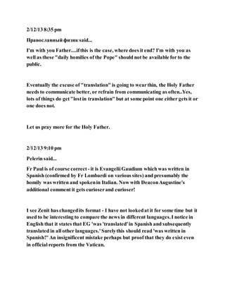 2/12/13 8:35 pm
Православный физик said...
I'm with you Father....ifthis is the case, where does it end? I'm with you as
well as these "daily homilies of the Pope" should not be available for to the
public.
Eventually the excuse of "translation" is going to wearthin, the Holy Father
needs to communicate better, or refrain from communicating as often..Yes,
lots of things do get"lostin translation" but at some point one either gets it or
one does not.
Let us pray more for the Holy Father.
2/12/13 9:10 pm
Pelerin said...
Fr Paul is of course correct - it is EvangeliiGaudium which was written in
Spanish (confirmed by Fr Lombardi on various sites) and presumably the
homily was written and spokenin Italian. Now with DeaconAugustine's
additional comment it gets curioserand curioser!
I see Zenit has changedits format - I have not lookedat it for some time but it
used to be interesting to compare the news in different languages.I notice in
English that it states that EG 'was 'translated'in Spanish and subsequently
translated in all other languages.'Surelythis should read 'was written in
Spanish?' An insignificent mistake perhaps but proof that they do exist even
in official reports from the Vatican.
 