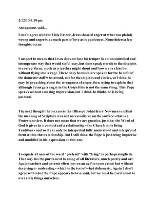 2/12/13 9:19 pm
Anonymous said...
I don't agree with the Holy Father, Jesus showedangerat what was plainly
wrong and anger is as much part of love as is gentleness. Nonethelessa few
thoughts occur:
I suspecthe means that Jesus does not lose his temper in an uncontrolled and
intemperate way that would sinful way, but does speak sternly to the disciples
to correctthem, much as a teachermight shout and frown at a class but
without flying into a rage. These daily homilies are spokenfor the benefit of
the domestic staff who attend, not for theologians and clerics, so I think he
may be preaching about the wrongness ofanger, then trying to explain that
although Jesus gets angry in the Gospelthis is not the same thing. This Pope
speaks withoutamazing imprecision, but I think he thinks he is being
pastoral.
The next thought that occurs is that BlessedJohnHenry Newman saidthat
the meaning of Scripture was not necessarilyall on the surface - that is a
Protestantview. It does not mean that we are gnostics, justthat the Word of
God is given in a contextand a relationship - the Church in its living
Tradition - and so it can only be interpreted fully understood and interpreted
form within that relationship. But I still think the Pope is just being imprecise
and muddled in his expressionon this one.
To equate all uses of the word "pretend" with "lying" is perhaps simplistic.
That way lies the puritanical banning of all literature, much poetry and art.
Again teachers and parents often 'put on an act' to some extent but without
deceiving or misleading - which is the test of what dishonesty. Again I don't
agree with what the Pope appears to have said, but we must be careful not to
over state things ourselves.
 