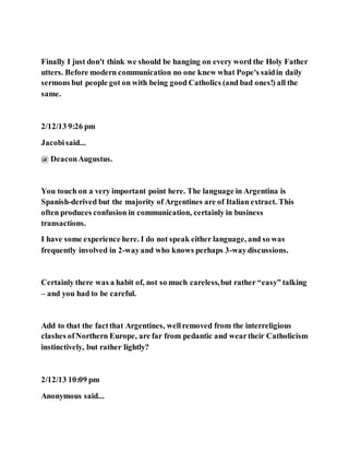 Finally I just don't think we should be hanging on every word the Holy Father
utters. Before modern communication no one knew what Pope's saidin daily
sermons but people got on with being good Catholics (and bad ones!) all the
same.
2/12/13 9:26 pm
Jacobisaid...
@ DeaconAugustus.
You touch on a very important point here. The language in Argentina is
Spanish-derived but the majority of Argentines are of Italian extract. This
often produces confusion in communication, certainly in business
transactions.
I have some experience here. I do not speak either language, and so was
frequently involved in 2-wayand who knows perhaps 3-waydiscussions.
Certainly there was a habit of, not so much careless,but rather “easy” talking
– and you had to be careful.
Add to that the factthat Argentines, wellremoved from the interreligious
clashes ofNorthern Europe, are far from pedantic and weartheir Catholicism
instinctively, but rather lightly?
2/12/13 10:09 pm
Anonymous said...
 