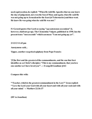 used equivocation, he replied: "When He told His Apostles that no-one knew
the day of judgement, not even the Son of Man; and again, when He said He
was not going up to Jerusalemfor the feast[of Tabernacles]and then went.
He knew He was going when he said He was not."
Fr Gerard quotes Our Lord as saying "ego autemnon ascendam" (I,
however, shall not go up). The Clementine Vulgate, published in 1598, has the
present tense "non ascendo" whichcanmean "I am not going up yet".
2/12/13 11:43 pm
Anonymous said...
Yippee, another exegeticalepiphany from Pope Francis:
'[T]he first and the greatestofthe commandments, and the one that best
identifies us as Christ’s disciples:“This is my commandment, that you love
one another as I have loved you”'. -- EvangeliiGaudium §161
Compare this with:
'“Teacher, whichis the greatestcommandment in the Law?” Jesus replied:
“‘Love the Lord your God with all your heart and with all your soul and with
all your mind.’ -- Matthew 22:36-37
(HT to Jonathan)
 