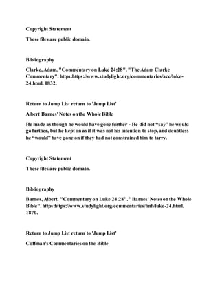 Copyright Statement
These files are public domain.
Bibliography
Clarke, Adam. "Commentary on Luke 24:28". "The Adam Clarke
Commentary". https:https://www.studylight.org/commentaries/acc/luke-
24.html. 1832.
Return to Jump List return to 'Jump List'
Albert Barnes'Notes onthe Whole Bible
He made as though he would have gone further - He did not “say” he would
go farther, but he kept on as if it was not his intention to stop, and doubtless
he “would” have gone on if they had not constrainedhim to tarry.
Copyright Statement
These files are public domain.
Bibliography
Barnes, Albert. "Commentaryon Luke 24:28". "Barnes'Notesonthe Whole
Bible". https:https://www.studylight.org/commentaries/bnb/luke-24.html.
1870.
Return to Jump List return to 'Jump List'
Coffman's Commentaries on the Bible
 