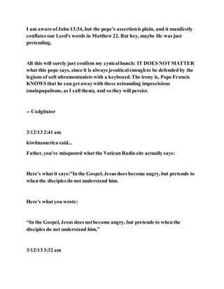 I am aware ofJohn 13:34, but the pope's assertionis plain, and it manifestly
conflates our Lord's words in Matthew 22. But hey, maybe He was just
pretending.
All this will surely just confirm my cynicalhunch: IT DOES NOT MATTER
what this pope says, since it is always jesuiticalenoughto be defended by the
legions of soft ultramontanists with a keyboard. The irony is, Pope Francis
KNOWS that he can get awaywith these astounding imprecisions
(malapapalisms, as I call them), and so they will persist.
-- Codgitator
3/12/13 2:41 am
kiwiinamerica said...
Father, you've misquoted what the Vatican Radio site actually says:
Here's what it says:"In the Gospel, Jesus does become angry, but pretends to
when the disciples do not understand him.
Here's what you wrote:
“In the Gospel, Jesus does notbecome angry, but pretends to when the
disciples do not understand him,”
3/12/13 3:32 am
 