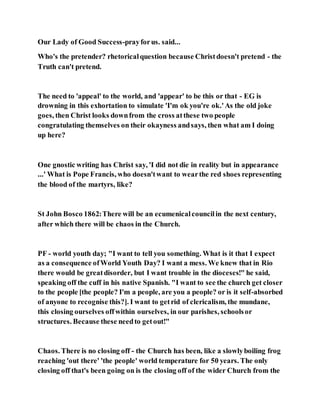 Our Lady of Good Success-prayforus. said...
Who's the pretender? rhetoricalquestion because Christdoesn't pretend - the
Truth can't pretend.
The need to 'appeal' to the world, and 'appear' to be this or that - EG is
drowning in this exhortation to simulate 'I'm ok you're ok.'As the old joke
goes, then Christ looks downfrom the cross atthese two people
congratulating themselves on their okayness andsays, then what am I doing
up here?
One gnostic writing has Christ say, 'I did not die in reality but in appearance
...' What is Pope Francis, who doesn'twant to wearthe red shoes representing
the blood of the martyrs, like?
St John Bosco 1862:There will be an ecumenicalcouncilin the next century,
after which there will be chaos in the Church.
PF - world youth day; "I want to tell you something. What is it that I expect
as a consequence ofWorld Youth Day? I want a mess. We knew that in Rio
there would be greatdisorder, but I want trouble in the dioceses!" he said,
speaking off the cuff in his native Spanish. "I want to see the church get closer
to the people [the people? I'm a people, are you a people? or is it self-absorbed
of anyone to recognise this?]. I want to getrid of clericalism, the mundane,
this closing ourselves offwithin ourselves, in our parishes, schoolsor
structures. Because these needto getout!"
Chaos. There is no closing off - the Church has been, like a slowlyboiling frog
reaching 'out there' 'the people' world temperature for 50 years. The only
closing off that's been going on is the closing off of the wider Church from the
 