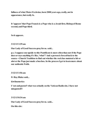 fullness of what Mater Ecclesiae, born 2000 years ago, really, not in
appearance, but really Is.
It 'appears'that Pope Francis is a Pope who is a Jesuit first, Bishop of Rome
second, and Pope third.
So it appears.
3/12/13 3:39 am
Our Lady of Good Success-prayforus. said...
p.s. I suppose one upside to this Pontificate is more often than not if the Pope
does or says anything it's like, 'what'? And a person is forcedback to the
source - Church Tradition to find out whether the rock has mutated a bit or
alot or the Pope just made a boo boo. In the process Iget to learn more about
our authentic Faith.
3/12/13 3:56 am
Fr Ray Blake said...
kiwiinamerica
I 'cut and pasted' what was orinally on the Vatican Radio site, I have not
misquoted!!!
3/12/13 8:34 am
Our Lady of Good Success-prayforus. said...
On this site:
 