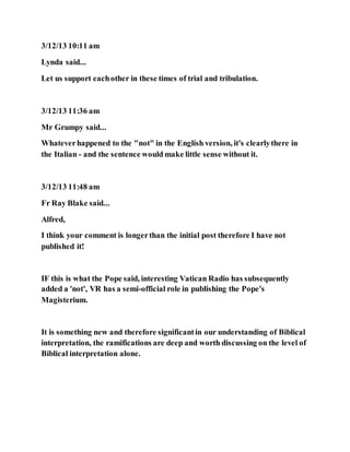 3/12/13 10:11 am
Lynda said...
Let us support eachother in these times of trial and tribulation.
3/12/13 11:36 am
Mr Grumpy said...
Whateverhappened to the "not" in the English version, it's clearlythere in
the Italian - and the sentence would make little sense without it.
3/12/13 11:48 am
Fr Ray Blake said...
Alfred,
I think your comment is longerthan the initial post therefore I have not
published it!
IF this is what the Pope said, interesting Vatican Radio has subsequently
added a 'not', VR has a semi-official role in publishing the Pope's
Magisterium.
It is something new and therefore significantin our understanding of Biblical
interpretation, the ramifications are deep and worth discussing on the level of
Biblical interpretation alone.
 