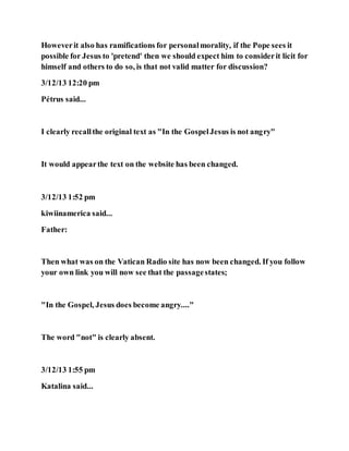 Howeverit also has ramifications for personalmorality, if the Pope sees it
possible for Jesus to 'pretend' then we should expect him to considerit licit for
himself and others to do so, is that not valid matter for discussion?
3/12/13 12:20 pm
Pétrus said...
I clearly recallthe original text as "In the GospelJesus is not angry"
It would appearthe text on the website has been changed.
3/12/13 1:52 pm
kiwiinamerica said...
Father:
Then what was on the Vatican Radio site has now been changed. If you follow
your own link you will now see that the passagestates;
"In the Gospel, Jesus does become angry...."
The word "not" is clearly absent.
3/12/13 1:55 pm
Katalina said...
 