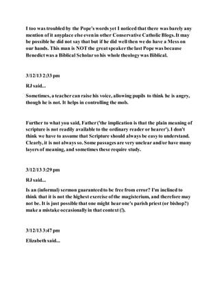 I too was troubled by the Pope's words yet I noticed that there was barely any
mention of it anyplace else evenin other Conservative Catholic Blogs.It may
be possible he did not say that but if he did well then we do have a Mess on
our hands. This man is NOT the greatspeakerthe last Pope was because
Benedictwas a Biblical Scholarso his whole theologywas Biblical.
3/12/13 2:33 pm
RJ said...
Sometimes, a teachercan raise his voice, allowing pupils to think he is angry,
though he is not. It helps in controlling the mob.
Further to what you said, Father('the implication is that the plain meaning of
scripture is not readily available to the ordinary reader or hearer'). I don't
think we have to assume that Scripture should always be easyto understand.
Clearly, it is not always so. Some passages are very unclear and/or have many
layers of meaning, and sometimes these require study.
3/12/13 3:29 pm
RJ said...
Is an (informal) sermon guaranteedto be free from error? I'm inclined to
think that it is not the highest exercise ofthe magisterium, and therefore may
not be. It is just possible that one might hearone's parish priest (or bishop?)
make a mistake occasionallyin that context (!).
3/12/13 3:47 pm
Elizabeth said...
 