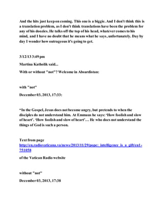 And the hits just keepon coming. This one is a biggie. And I don't think this is
a translation problem, as I don't think translations have been the problem for
any of his doozies. He talks off the top of his head, whatevercomes to his
mind, and I have no doubt that he means what he says, unfortunately. Day by
day I wonder how outrageous it's going to get.
3/12/13 3:49 pm
Martina Katholik said...
With or without "not"? Welcome in Absurdistan:
with "not"
December03, 2013, 17:33:
“In the Gospel, Jesus does notbecome angry, but pretends to when the
disciples do not understand him. At Emmaus he says:‘How foolishand slow
of heart’. ‘How foolishand slow of heart’… He who does not understand the
things of God is such a person.
Text from page
http://en.radiovaticana.va/news/2013/11/29/pope:_intelligence_is_a_gift/en1-
751058
of the Vatican Radio website
without "not"
December03, 2013, 17:38
 