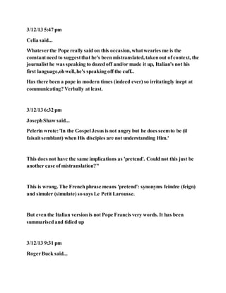3/12/13 5:47 pm
Celia said...
Whateverthe Pope really said on this occasion, whatwearies me is the
constantneed to suggestthat he's been mistranslated, takenout of context, the
journalist he was speaking to dozed off and/or made it up, Italian's not his
first language,ohwell, he's speaking off the cuff..
Has there been a pope in modern times (indeed ever) so irritatingly inept at
communicating? Verbally at least.
3/12/13 6:32 pm
JosephShaw said...
Pelerin wrote:'In the GospelJesus is not angry but he does seemto be (il
faisaitsemblant) when His disciples are not understanding Him.'
This does not have the same implications as 'pretend'. Could not this just be
another case of mistranslation?"
This is wrong. The French phrase means 'pretend': synonyms feindre (feign)
and simuler (simulate) so says Le Petit Larousse.
But even the Italian version is not Pope Francis very words. It has been
summarised and tidied up
3/12/13 9:31 pm
RogerBuck said...
 
