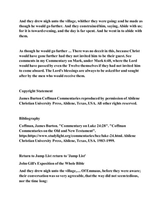 And they drew nigh unto the village, whither they were going:and he made as
though he would go further. And they constrainedhim, saying, Abide with us;
for it is towardevening, and the day is far spent. And he went in to abide with
them.
As though he would go further ... There was no deceit in this, because Christ
would have gone further had they not invited him to be their guest. See
comments in my Commentary on Mark, under Mark 6:48, where the Lord
would have passedby even the Twelve themselves if they had not invited him
to come aboard. The Lord's blessings are always to be askedfor and sought
after by the men who would receive them.
Copyright Statement
James Burton Coffman Commentaries reproduced by permission of Abilene
Christian University Press, Abilene, Texas, USA. All other rights reserved.
Bibliography
Coffman, James Burton. "Commentary on Luke 24:28". "Coffman
Commentaries on the Old and New Testament".
https:https://www.studylight.org/commentaries/bcc/luke-24.html. Abilene
Christian University Press, Abilene, Texas, USA. 1983-1999.
Return to Jump List return to 'Jump List'
John Gill's Exposition of the Whole Bible
And they drew nigh unto the village,.... Of Emmaus, before they were aware;
their conversationwas so very agreeable, thatthe way did not seemtedious,
nor the time long:
 