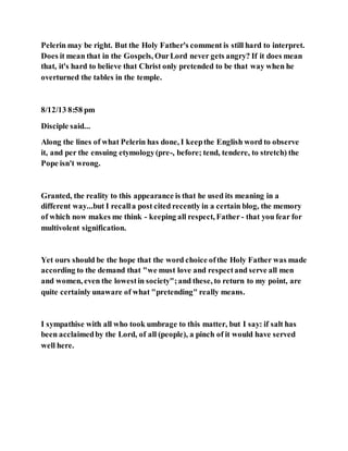 Pelerin may be right. But the Holy Father's comment is still hard to interpret.
Does it mean that in the Gospels, OurLord never gets angry? If it does mean
that, it's hard to believe that Christ only pretended to be that way when he
overturned the tables in the temple.
8/12/13 8:58 pm
Disciple said...
Along the lines of what Pelerin has done, I keepthe English word to observe
it, and per the ensuing etymology(pre-, before; tend, tendere, to stretch) the
Pope isn't wrong.
Granted, the reality to this appearance is that he used its meaning in a
different way...but I recalla post cited recently in a certain blog, the memory
of which now makes me think - keeping all respect, Father - that you fear for
multivolent signification.
Yet ours should be the hope that the word choice ofthe Holy Father was made
according to the demand that "we must love and respectand serve all men
and women, even the lowestin society";and these, to return to my point, are
quite certainly unaware of what "pretending" really means.
I sympathise with all who took umbrage to this matter, but I say: if salt has
been acclaimedby the Lord, of all (people), a pinch of it would have served
well here.
 
