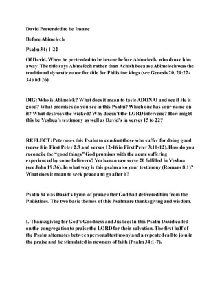 David Pretended to be Insane
Before Abimelech
Psalm34: 1-22
Of David. When he pretended to be insane before Abimelech, who drove him
away. The title says Abimelech rather than Achish because Abimelech was the
traditional dynastic name for title for Philistine kings (see Genesis 20, 21:22-
34 and 26).
DIG: Who is Abimelek? What does it mean to taste ADONAI and see if He is
good? What promises do you see in this Psalm? Which one has your name on
it? What destroys the wicked? Why doesn’t the LORD intervene? How might
this be Yeshua’s testimony as well as David’s in verses 15 to 22?
REFLECT:Peteruses this Psalmto comfortthose who suffer for doing good
(verse 8 in First Peter2:3 and verses 12-16 in First Peter3:10-12). How do you
reconcile the “goodthings” God promises with the acute suffering
experiencedby some believers? Yochanansaw verse 20 fulfilled in Yeshua
(see John 19:36). In what way is this psalm also your testimony (Romans 8:1)?
What does it mean to seek peaceand go after it?
Psalm34 was David’s hymn of praise after God had delivered him from the
Philistines. The two basic themes of this Psalmare thanksgiving and wisdom.
I. Thanksgiving for God’s Goodness andJustice:In this Psalm David called
on the congregationto praise the LORD for their salvation. The first half of
the Psalmalternates betweenpersonaltestimony and a repeatedcall to join in
the praise and be stimulated in newness offaith (Psalm 34:1-7).
 
