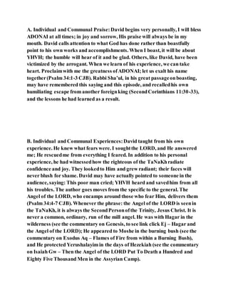 A. Individual and Communal Praise:David begins very personally, I will bless
ADONAI at all times; in joy and sorrow, His praise will always be in my
mouth. David calls attention to what God has done rather than boastfully
point to his own works and accomplishments. When I boast, it will be about
YHVH; the humble will hear of it and be glad. Others, like David, have been
victimized by the arrogant. When we learn of his experience, we can take
heart. Proclaimwith me the greatness ofADONAI; let us exalt his name
together(Psalm 34:1-3 CJB). Rabbi Sha’ul, in his great passageonboasting,
may have remembered this saying and this episode, and recalledhis own
humiliating escape from another foreignking (SecondCorinthians 11:30-33),
and the lessons he had learned as a result.
B. Individual and Communal Experiences:David taught from his own
experience. He knew what fears were. I soughtthe LORD, and He answered
me; He rescuedme from everything I feared. In addition to his personal
experience, he had witnessedhow the righteous of the TaNaKhradiate
confidence and joy. They lookedto Him and grew radiant; their faces will
never blush for shame. David may have actually pointed to someone in the
audience, saying: This poor man cried; YHVH heard and savedhim from all
his troubles. The author goes moves from the specific to the general. The
Angel of the LORD, who encamps around those who fear Him, delivers them
(Psalm 34:4-7 CJB). Whenever the phrase: the Angel of the LORD is seenin
the TaNaKh, it is always the SecondPersonofthe Trinity, Jesus Christ. It is
never a common, ordinary, run of the mill angel. He was with Hagar in the
wilderness (see the commentary on Genesis, to see link click Ej – Hagar and
the Angel of the LORD); He appeared to Moshe in the burning bush (see the
commentary on Exodus Aq – Flames of Fire from within a Burning Bush),
and He protected Yerushalayim in the days of Hezekiah (see the commentary
on Isaiah Gw – Then the Angel of the LORD Put To Death a Hundred and
Eighty Five Thousand Men in the Assyrian Camp).
 