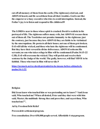 cut off all memory of them from the earth. [The righteous] cried out, and
ADONAI heard, and He savedthem from all their troubles. God is not like
the emperor or a busy executive who tries to avoid interruption. Instead, the
Father’s joy is to listen and respond to His children.89
The LORD is near to those whose spirit is crushed. David is realistic in his
portrayal of life. The righteous suffers many evils, but ADONAI rescues them
out of them all. The Torahdoes not promise immunity to the righteous; just
the contrary, just because they love ADONAI they are liable to be victimized
by the unscrupulous. He protects all their bones; not one of them gets broken.
Evil will kill the wicked, and those who hate the righteous will be condemned.
But they have their rewardin divine deliverance. ADONAI redeems His
servants;no one who takes refuge in Him will be condemned (Psalm 34:15-22
CJB). Evil will overcome the wicked. They will perish and receive their
sentence by the Judge of the world. The godly, however, will find YHVH to be
faithful. Those who trust in Him will never die.9
https://jaymack.net/ay-david-pretended-to-be-insane-before-abimelech-
psalm-34-1-22/
Religion
Did Jesus know who touched him or was pretending not to know? “And Jesus
said, Who touched me? When all denied, Peter and they that were with him
said, Master, the multitude throng thee and press thee, and sayestthou, Who
touched me?”.
Ad by FreedomDebt Relief
Proven debt settlementprogram.
Free consultation. Over 650,000 people served. Affordable 4 step program.
 