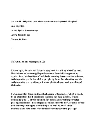 Mark 6:48 - Why was Jesus aboutto walk on waterpast the disciples?
Ask Question
Asked4 years, 9 months ago
Active 4 months ago
Viewed 3k times
1
Mark 6:47-49 The Message(MSG):
Late at night, the boat was far out at sea;Jesus was still by himself on land.
He could see his men struggling with the oars, the wind having come up
againstthem. At about four o’clock in the morning, Jesus came toward them,
walking on the sea. He intended to go right by them. But when they saw him
walking on the sea, they thought it was a ghostand screamed, scaredout of
their wits.
I often muse that Jesus must have had a sense of humor. Mark 6:48 seems to
be an example of this. I understand that miracles were used by Jesus to
demonstrate that God was with him, but nonchalantly walking on water
passing the disciples? That projects a sense ofhumor to me. One could picture
him snacking onan apple or whistling as he went by. What other
interpretations have published commentaries offeredon this passage?
 