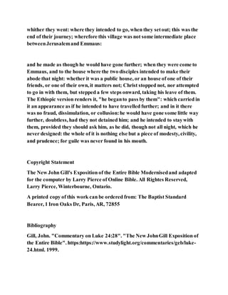 whither they went: where they intended to go, when they setout; this was the
end of their journey; wherefore this village was not some intermediate place
betweenJerusalemand Emmaus:
and he made as though he would have gone further; when they were come to
Emmaus, and to the house where the two disciples intended to make their
abode that night: whether it was a public house, or an house of one of their
friends, or one of their own, it matters not; Christ stopped not, nor attempted
to go in with them, but stepped a few steps onward, taking his leave of them.
The Ethiopic version renders it, "he beganto pass by them": which carried in
it an appearance as if he intended to have travelled further; and in it there
was no fraud, dissimulation, or collusion:he would have gone some little way
further, doubtless, had they not detained him; and he intended to staywith
them, provided they should ask him, as he did, though not all night, which he
never designed: the whole of it is nothing else but a piece of modesty, civility,
and prudence; for guile was never found in his mouth.
Copyright Statement
The New John Gill's Exposition of the Entire Bible Modernisedand adapted
for the computer by Larry Pierce of Online Bible. All Rightes Reserved,
Larry Pierce, Winterbourne, Ontario.
A printed copy of this work can be ordered from: The Baptist Standard
Bearer, 1 Iron Oaks Dr, Paris, AR, 72855
Bibliography
Gill, John. "Commentary on Luke 24:28". "The New JohnGill Exposition of
the Entire Bible". https:https://www.studylight.org/commentaries/geb/luke-
24.html. 1999.
 