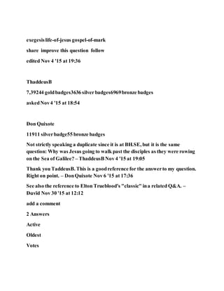 exegesislife-of-jesus gospel-of-mark
share improve this question follow
edited Nov 4 '15 at 19:36
ThaddeusB
7,39244 goldbadges3636 silverbadges6969bronze badges
askedNov4 '15 at 18:54
Don Quixote
11911 silverbadge55 bronze badges
Not strictly speaking a duplicate since it is at BH.SE, but it is the same
question: Why was Jesus going to walk past the disciples as they were rowing
on the Sea of Galilee? – ThaddeusB Nov 4 '15 at 19:05
Thank you TaddeusB. This is a goodreference for the answerto my question.
Right on point. – DonQuixote Nov 6 '15 at 17:36
See also the reference to Elton Trueblood's "classic" ina related Q&A. –
Dɑvïd Nov 30 '15 at 12:12
add a comment
2 Answers
Active
Oldest
Votes
 