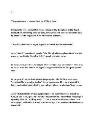 5
The conundrum is summarized by William Lane:
Becausethe text stressesthat Jesus'coming to the disciples was the direct
result of his perceiving their distress, the explanation that "he meant to pass
by them" seems enigmatic, if not alien to the context.1
There have been three major approaches takenby commentators:
Jesus'stated"intention to pass by" the disciples is an explanation of how the
event seemedto the disciples. R.T. France2 takesthis view:
In the narrative context the clause is best seennot as a statementof what was
in Jesus’mind but of how his approach appearedfrom the disciples'point of
view
In support of this, he finds similar language in Luke 24:28, where Jesus
"actedas if he was going further" (see a question on Heremeneutics.SEif
interestedin that one), which is more clearlyabout the disciples' impression.
Jesus'statedintention was an expressionof his desire to reveal himself as
God. In this view, "pass by" means "pass in view of" rather than focusing on
ignoring them or "walking onby".1 This is one plausible sense of the verb
παρερχομαι, whichhas a broad semantic range. If so, verses 48b-49acouldbe
rendered:
 