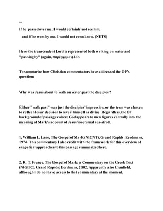 ...
If he passedoverme, I would certainly not see him,
and if he went by me, I would not even know. (NETS)
Here the transcendentLord is representedboth walking on waterand
"passing by" (again, παρέρχομαι)Job.
To summarize how Christian commentators have addressedthe OP’s
question:
Why was Jesus aboutto walk on waterpast the disciples?
Either "walk past" was just the disciples’ impression, or the term was chosen
to reflect Jesus'decisionto reveal himself as divine. Regardless, the OT
backgroundof passageswhere Godappears to men figures centrally into the
meaning of Mark’s accountof Jesus'nocturnal sea-stroll.
1. William L. Lane, The Gospelof Mark (NICNT), Grand Rapids: Eerdmans,
1974. This commentary I also credit with the framework for this overview of
exegeticalapproaches to this passage summarizedhere.
2. R. T. France, The Gospelof Mark: a Commentary on the Greek Text
(NIGTC), Grand Rapids: Eerdmans, 2002. Apparently also Cranfield,
although I do not have accessto that commentary at the moment.
 