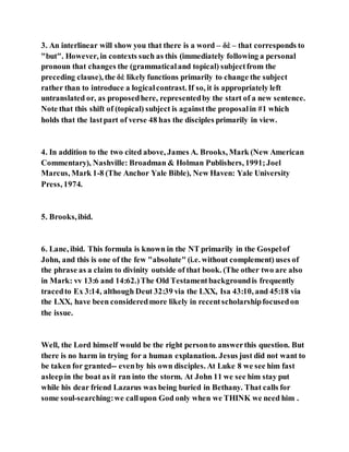 3. An interlinear will show you that there is a word – δὲ – that corresponds to
"but". However, in contexts such as this (immediately following a personal
pronoun that changes the (grammaticaland topical) subjectfrom the
preceding clause), the δὲ likely functions primarily to change the subject
rather than to introduce a logicalcontrast. If so, it is appropriately left
untranslated or, as proposedhere, representedby the start of a new sentence.
Note that this shift of (topical) subject is againstthe proposalin #1 which
holds that the lastpart of verse 48 has the disciples primarily in view.
4. In addition to the two cited above, James A. Brooks, Mark (New American
Commentary), Nashville: Broadman & Holman Publishers, 1991;Joel
Marcus, Mark 1-8 (The Anchor Yale Bible), New Haven: Yale University
Press, 1974.
5. Brooks,ibid.
6. Lane, ibid. This formula is known in the NT primarily in the Gospelof
John, and this is one of the few "absolute" (i.e. without complement) uses of
the phrase as a claim to divinity outside of that book. (The other two are also
in Mark: vv 13:6 and 14:62.)The Old Testamentbackgroundis frequently
tracedto Ex 3:14, although Deut 32:39 via the LXX, Isa 43:10, and 45:18 via
the LXX, have been consideredmore likely in recentscholarshipfocusedon
the issue.
Well, the Lord himself would be the right personto answerthis question. But
there is no harm in trying for a human explanation. Jesus just did not want to
be taken for granted-- evenby his own disciples. At Luke 8 we see him fast
asleepin the boat as it ran into the storm. At John 11 we see him stay put
while his dear friend Lazarus was being buried in Bethany. That calls for
some soul-searching:we callupon God only when we THINK we need him .
 