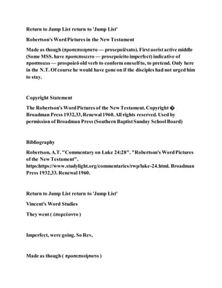 Return to Jump List return to 'Jump List'
Robertson's WordPictures in the New Testament
Made as though (προσεποιησατο — prosepoiēsato). Firstaoristactive middle
(Some MSS. have προσεποιειτο — prosepoieito imperfect) indicative of
προσποιεω — prospoieō old verb to conform oneselfto, to pretend. Only here
in the N.T. Of course he would have gone on if the disciples had not urged him
to stay.
Copyright Statement
The Robertson's WordPictures of the New Testament. Copyright �
Broadman Press 1932,33,Renewal1960. All rights reserved. Used by
permission of Broadman Press (Southern BaptistSunday SchoolBoard)
Bibliography
Robertson, A.T. "Commentary on Luke 24:28". "Robertson's WordPictures
of the New Testament".
https:https://www.studylight.org/commentaries/rwp/luke-24.html. Broadman
Press 1932,33. Renewal1960.
Return to Jump List return to 'Jump List'
Vincent's Word Studies
They went ( ἐπορεύοντο )
Imperfect, were going. So Rev,
Made as though ( προσεποιήσατο )
 