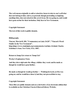 The verb means originally to add or attachto; hence to take to one's selfwhat
does not belong to him; and so, to pretend; though pretending as implying
anything false, does not attach to this actof Jesus. He was going on, and would
have gone on but for their invitation. Only here in New Testament.
Copyright Statement
The text of this work is public domain.
Bibliography
Vincent, Marvin R. DD. "Commentaryon Luke 24:28". "Vincent's Word
Studies in the New Testament".
https:https://www.studylight.org/commentaries/vnt/luke-24.html. Charles
Schribner's Sons. New York, USA. 1887.
Return to Jump List return to 'Jump List'
Wesley's ExplanatoryNotes
And they drew nigh unto the village, whither they went: and he made as
though he would have gone further.
He made as though he would go farther — Walking forward, as if he was
going on; and he would have done it, had they not pressedhim to stay.
Copyright Statement
These files are public domain and are a derivative of an electronic edition that
is available on the Christian ClassicsEtherealLibrary Website.
 