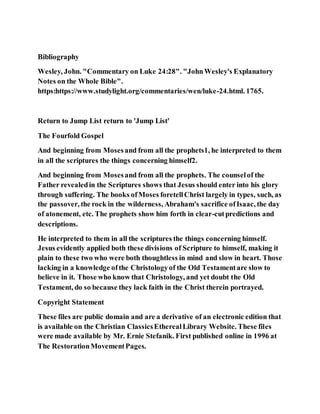 Bibliography
Wesley, John. "Commentary on Luke 24:28". "JohnWesley's Explanatory
Notes on the Whole Bible".
https:https://www.studylight.org/commentaries/wen/luke-24.html. 1765.
Return to Jump List return to 'Jump List'
The Fourfold Gospel
And beginning from Mosesand from all the prophets1, he interpreted to them
in all the scriptures the things concerning himself2.
And beginning from Mosesand from all the prophets. The counselof the
Father revealedin the Scriptures shows that Jesus should enter into his glory
through suffering. The books ofMoses foretellChrist largely in types, such, as
the passover, the rock in the wilderness, Abraham's sacrifice ofIsaac, the day
of atonement, etc. The prophets show him forth in clear-cutpredictions and
descriptions.
He interpreted to them in all the scriptures the things concerning himself.
Jesus evidently applied both these divisions of Scripture to himself, making it
plain to these two who were both thoughtless in mind and slow in heart. Those
lacking in a knowledge ofthe Christologyof the Old Testamentare slow to
believe in it. Those who know that Christology, and yet doubt the Old
Testament, do so because they lack faith in the Christ therein portrayed.
Copyright Statement
These files are public domain and are a derivative of an electronic edition that
is available on the Christian ClassicsEtherealLibrary Website. These files
were made available by Mr. Ernie Stefanik. First published online in 1996 at
The RestorationMovementPages.
 