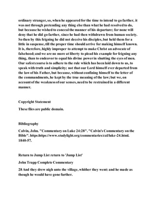 ordinary stranger, so, when he appeared for the time to intend to go farther, it
was not through pretending any thing else than what he had resolvedto do,
but because he wished to concealthe manner of his departure; for none will
deny that he did go farther, since he had then withdrawn from human society.
So then by this feigning he did not deceive his disciples, but held them for a
little in suspense, till the proper time should arrive for making himself known.
It is, therefore, highly improper to attempt to make Christ an advocate of
falsehood;and we are no more at liberty to plead his example for feigning any
thing, than to endeavorto equal his divine powerin shutting the eyes of men.
Our safestcourse is to adhere to the rule which has been laid down to us, to
speak with truth and simplicity; not that our Lord himself ever departed from
the law of his Father, but because, withoutconfining himself to the letter of
the commandments, he kept by the true meaning of the law;but we, on
accountof the weaknessofour senses,needto be restrainedin a different
manner.
Copyright Statement
These files are public domain.
Bibliography
Calvin, John. "Commentary on Luke 24:28". "Calvin's Commentary on the
Bible". https:https://www.studylight.org/commentaries/cal/luke-24.html.
1840-57.
Return to Jump List return to 'Jump List'
John Trapp Complete Commentary
28 And they drew nigh unto the village, whither they went: and he made as
though he would have gone further.
 