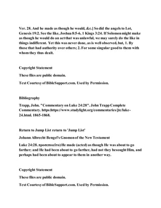Ver. 28. And he made as though he would, &c.] So did the angels to Lot,
Genesis 19:2. See the like, Joshua 8:5-6, 1 Kings 3:24. If Solomonmight make
as though he would do an actthat was unlawful, we may surely do the like in
things indifferent. Yet this was never done, as is well observed, but, 1. By
those that had authority over others; 2. For some singular goodto them with
whom they thus dealt.
Copyright Statement
These files are public domain.
Text Courtesyof BibleSupport.com. Used by Permission.
Bibliography
Trapp, John. "Commentary on Luke 24:28". John Trapp Complete
Commentary. https:https://www.studylight.org/commentaries/jtc/luke-
24.html. 1865-1868.
Return to Jump List return to 'Jump List'
Johann Albrecht Bengel's Gnomonof the New Testament
Luke 24:28. προσεποιεῖτο)He made (acted) as though He was about to go
farther; and He had been about to go farther, had not they besoughtHim, and
perhaps had been about to appear to them in another way.
Copyright Statement
These files are public domain.
Text Courtesyof BibleSupport.com. Used by Permission.
 