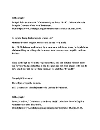 Bibliography
Bengel, JohannAlbrecht. "Commentary on Luke 24:28". Johann Albrecht
Bengel's Gnomonof the New Testament.
https:https://www.studylight.org/commentaries/jab/luke-24.html. 1897.
Return to Jump List return to 'Jump List'
Matthew Poole's EnglishAnnotations on the Holy Bible
Ver. 28,29. I do not understand how some conclude from hence the lawfulness
of dissembling, or telling a lie, in some cases,becausethe evangelistsaith our
Saviour
made as though he would have gone further, and did not; for without doubt
our Saviour had gone further if the disciples had not been urgent with him to
have staid: nor did he stay long there, as we shall hear by and by.
Copyright Statement
These files are public domain.
Text Courtesyof BibleSupport.com. Used by Permission.
Bibliography
Poole, Matthew, "Commentaryon Luke 24:28". Matthew Poole's English
Annotations on the Holy Bible.
https:https://www.studylight.org/commentaries/mpc/luke-24.html. 1685.
 