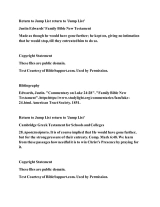 Return to Jump List return to 'Jump List'
Justin Edwards' Family Bible New Testament
Made as though he would have gone further; he kept on, giving no intimation
that he would stop, till they entreatedhim to do so.
Copyright Statement
These files are public domain.
Text Courtesyof BibleSupport.com. Used by Permission.
Bibliography
Edwards, Justin. "Commentary on Luke 24:28". "Family Bible New
Testament". https:https://www.studylight.org/commentaries/fam/luke-
24.html. American TractSociety. 1851.
Return to Jump List return to 'Jump List'
Cambridge Greek Testamentfor Schools andColleges
28. προσεποιήσατο. It is of course implied that He would have gone further,
but for the strong pressure of their entreaty. Comp. Mark 6:48. We learn
from these passages how needful it is to win Christ’s Presence by praying for
it.
Copyright Statement
These files are public domain.
Text Courtesyof BibleSupport.com. Used by Permission.
 