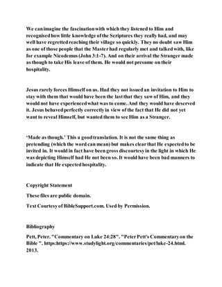 We canimagine the fascinationwith which they listened to Him and
recognisedhow little knowledge ofthe Scriptures they really had, and may
well have regrettedreaching their village so quickly. They no doubt saw Him
as one of those people that the Masterhad regularly met and talkedwith, like
for example Nicodemus (John 3:1-7). And on their arrival the Stranger made
as though to take His leave of them. He would not presume on their
hospitality.
Jesus rarely forces Himself on us. Had they not issuedan invitation to Him to
stay with them that would have been the lastthat they saw of Him, and they
would not have experiencedwhat was to come. And they would have deserved
it. Jesus behavedperfectly correctlyin view of the fact that He did not yet
want to reveal Himself, but wanted them to see Him as a Stranger.
‘Made as though.’ This a goodtranslation. It is not the same thing as
pretending (which the word can mean) but makes clearthat He expectedto be
invited in. It would in fact have been gross discourtesyin the light in which He
was depicting Himself had He not been so. It would have been bad manners to
indicate that He expectedhospitality.
Copyright Statement
These files are public domain.
Text Courtesyof BibleSupport.com. Used by Permission.
Bibliography
Pett, Peter. "Commentary on Luke 24:28". "PeterPett's Commentaryon the
Bible ". https:https://www.studylight.org/commentaries/pet/luke-24.html.
2013.
 