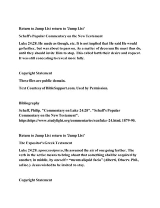 Return to Jump List return to 'Jump List'
Schaff's Popular Commentary on the New Testament
Luke 24:28. He made as though, etc. It is not implied that He said He would
go further, but was about to pass on. As a matter of decorum He must thus do,
until they should invite Him to stop. This calledforth their desire and request.
It was still concealing to revealmore fully.
Copyright Statement
These files are public domain.
Text Courtesyof BibleSupport.com. Used by Permission.
Bibliography
Schaff, Philip. "Commentary on Luke 24:28". "Schaff's Popular
Commentary on the New Testament".
https:https://www.studylight.org/commentaries/scn/luke-24.html. 1879-90.
Return to Jump List return to 'Jump List'
The Expositor's Greek Testament
Luke 24:28. προσεποιήσατο, He assumedthe air of one going farther. The
verb in the active means to bring about that something shall be acquired by
another, in middle, by oneself= “meum aliquid facio” (Alberti, Observ. Phil.,
ad loc.). Jesus wishedto be invited to stay.
Copyright Statement
 