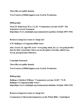 These files are public domain.
Text Courtesyof BibleSupport.com. Used by Permission.
Bibliography
Nicol, W. Robertson, M.A., L.L.D. "Commentary on Luke 24:28". The
Expositor's Greek Testament.
https:https://www.studylight.org/commentaries/egt/luke-24.html. 1897-1910.
Return to Jump List return to 'Jump List'
E.W. Bullinger's Companion Bible Notes
unto. Greek. eis. App-104. went = were going. made, &c. i.e. was going farther
(but for their constraint). There was no deception. Literally, added to go.
Greek. prospoieoniai. Onlyhere.
Copyright Statement
These files are public domain.
Text Courtesyof BibleSupport.com. Used by Permission.
Bibliography
Bullinger, Ethelbert William. "Commentary on Luke 24:28". "E.W.
Bullinger's Companion bible Notes".
https:https://www.studylight.org/commentaries/bul/luke-24.html. 1909-1922.
Return to Jump List return to 'Jump List'
Commentary Critical and Explanatory on the Whole Bible - Unabridged
 