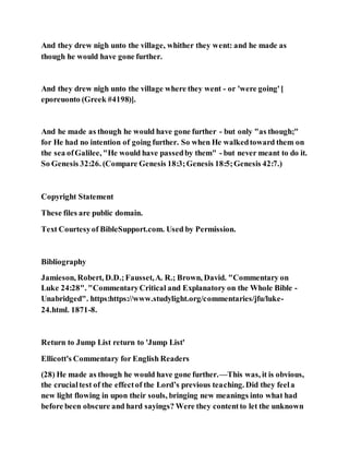 And they drew nigh unto the village, whither they went: and he made as
though he would have gone further.
And they drew nigh unto the village where they went - or 'were going'[
eporeuonto (Greek #4198)].
And he made as though he would have gone further - but only "as though;"
for He had no intention of going further. So when He walkedtoward them on
the sea ofGalilee, "He would have passedby them" - but never meant to do it.
So Genesis 32:26. (Compare Genesis 18:3;Genesis 18:5;Genesis 42:7.)
Copyright Statement
These files are public domain.
Text Courtesyof BibleSupport.com. Used by Permission.
Bibliography
Jamieson, Robert, D.D.;Fausset,A. R.; Brown, David. "Commentary on
Luke 24:28". "CommentaryCritical and Explanatory on the Whole Bible -
Unabridged". https:https://www.studylight.org/commentaries/jfu/luke-
24.html. 1871-8.
Return to Jump List return to 'Jump List'
Ellicott's Commentary for English Readers
(28) He made as though he would have gone further.—This was, it is obvious,
the crucialtest of the effectof the Lord’s previous teaching. Did they feela
new light flowing in upon their souls, bringing new meanings into what had
before been obscure and hard sayings? Were they contentto let the unknown
 