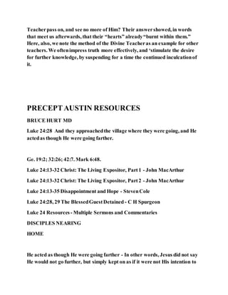 Teacherpass on, and see no more of Him? Their answershowed, in words
that meet us afterwards, that their “hearts” already“burnt within them.”
Here, also, we note the method of the Divine Teacheras an example for other
teachers. We oftenimpress truth more effectively, and ‘stimulate the desire
for further knowledge, by suspending for a time the continued inculcationof
it.
PRECEPTAUSTIN RESOURCES
BRUCE HURT MD
Luke 24:28 And they approachedthe village where they were going, and He
actedas though He were going farther.
Ge. 19:2; 32:26; 42:7. Mark 6:48.
Luke 24:13-32 Christ: The Living Expositor, Part1 - John MacArthur
Luke 24:13-32 Christ: The Living Expositor, Part2 - John MacArthur
Luke 24:13-35 Disappointment and Hope - StevenCole
Luke 24:28, 29 The BlessedGuestDetained - C H Spurgeon
Luke 24 Resources - Multiple Sermons and Commentaries
DISCIPLES NEARING
HOME
He acted as though He were going farther - In other words, Jesus did not say
He would not go further, but simply kept on as if it were not His intention to
 