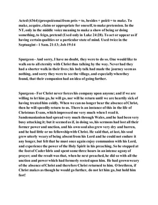 Acted (4364)(prospoiéomaifrom prós = to, besides + poiéō = to make. To
make, acquire, claim or appropriate for oneself, to make pretension. In the
NT, only in the middle voice meaning to make a show of being or doing
something, to feign, pretend (Used only in Luke 24:28). To act or appear as if
having certainqualities or a particular state of mind. Used twice in the
Septuagint - 1 Sam. 21:13; Job 19:14
Spurgeon- And sorry, I have no doubt, they were to do so. One would like to
walk on to all eternity with Christ thus talking by the way. Neverhad they
had a shorter walk in their lives; his holy talk had made the journey seemas
nothing, and sorry they were to see the village, and especiallywhenthey
found, that their companion had an idea of going further.
Spurgeon- For Christ never forces his company upon anyone; and if we are
willing to let him go, he will go, nor will he return until we are heartily sick of
having treatedhim coldly. When we can no longer bear the absence ofChrist,
then he will speedily return to us. There is an instance of this in the life of
Christmas Evans, which impressed me very much when I read it.
Sandemanianism had spread very much through Wales, and he had been very
busy attacking it; but it seemedas if, in doing so, his sermons had lost all their
former powerand unction, and his own soulalso grew very dry and barren,
and he had little or no fellowshipwith Christ. He said that, at last, his soul
grew utterly wearyof being absentfrom his Lord and he could not endure it
any longer, but felt that he must once again enjoy communion with his Lord,
and experience the power of the Holy Spirit in his preaching. So he stopped at
the footof CaderIdris and spent some three hours in an intense agonyof
prayer; and the result was that, when he next preached, he did so with all the
unction and powerwhich had formerly rested upon him. He had grownweary
of the absence ofChrist and therefore Christ returned to him. O brethren, if
Christ makes as though he would go further, do not let him go, but hold him
fast!
 