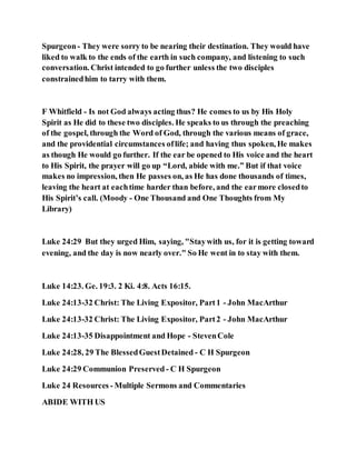 Spurgeon- They were sorry to be nearing their destination. They would have
liked to walk to the ends of the earth in such company, and listening to such
conversation. Christ intended to go further unless the two disciples
constrainedhim to tarry with them.
F Whitfield - Is not God always acting thus? He comes to us by His Holy
Spirit as He did to these two disciples. He speaks to us through the preaching
of the gospel, through the Word of God, through the various means of grace,
and the providential circumstances oflife; and having thus spoken, He makes
as though He would go further. If the ear be opened to His voice and the heart
to His Spirit, the prayer will go up “Lord, abide with me.” But if that voice
makes no impression, then He passes on, as He has done thousands of times,
leaving the heart at eachtime harder than before, and the earmore closedto
His Spirit’s call. (Moody - One Thousand and One Thoughts from My
Library)
Luke 24:29 But they urged Him, saying, "Staywith us, for it is getting toward
evening, and the day is now nearly over." So He went in to stay with them.
Luke 14:23. Ge. 19:3. 2 Ki. 4:8. Acts 16:15.
Luke 24:13-32 Christ: The Living Expositor, Part1 - John MacArthur
Luke 24:13-32 Christ: The Living Expositor, Part2 - John MacArthur
Luke 24:13-35 Disappointment and Hope - StevenCole
Luke 24:28, 29 The BlessedGuestDetained - C H Spurgeon
Luke 24:29 Communion Preserved - C H Spurgeon
Luke 24 Resources - Multiple Sermons and Commentaries
ABIDE WITH US
 