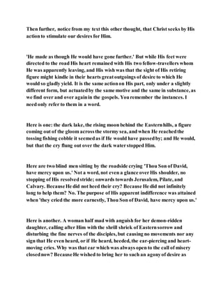 Then further, notice from my text this other thought, that Christ seeks by His
actionto stimulate our desires for Him.
'He made as though He would have gone further.' But while His feet were
directed to the road His heart remained with His two fellow-travellers whom
He was apparently leaving, and His wish was that the sight of His retiring
figure might kindle in their hearts greatoutgoings of desire to which He
would so gladly yield. It is the same actionon His part, only under a slightly
different form, but actuatedby the same motive and the same in substance, as
we find over and over againin the gospels. Youremember the instances. I
need only refer to them in a word.
Here is one: the dark lake, the rising moon behind the Easternhills, a figure
coming out of the gloom acrossthe stormy sea, and when He reachedthe
tossing fishing cobble it seemedas if He would have passedby; and He would,
but that the cry flung out over the dark waterstopped Him.
Here are two blind men sitting by the roadside crying 'Thou Son of David,
have mercy upon us.' Not a word, not even a glance overHis shoulder, no
stopping of His resolvedstride; onwards towards Jerusalem, Pilate, and
Calvary. BecauseHe did not heed their cry? Because He did not infinitely
long to help them? No. The purpose of His apparent indifference was attained
when 'they cried the more earnestly, Thou Son of David, have mercy upon us.'
Here is another. A woman half mad with anguish for her demon-ridden
daughter, calling after Him with the shrill shriek of Easternsorrow and
disturbing the fine nerves of the disciples, but causing no movements nor any
sign that He even heard, or if He heard, heeded, the ear-piercing and heart-
moving cries. Why was that ear which was always open to the call of misery
closednow? BecauseHe wished to bring her to such an agonyof desire as
 