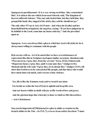Spurgeonon parabiazomai - It is a very strong word that, ‘they constrained
him’; it is akin to the one which Jesus used when he said, ‘The kingdom of
heaven suffereth violence.’They not only invited him, but they held him, they
graspedhis hand, they tugged at his skirts, they said he should not go.”
The only other NT use is Acts 16:15-note - And when she (Lydia) and her
household had been baptized, she urged us, saying, "If you have judged me to
be faithful to the Lord, come into my house and stay." And she prevailed
upon us.
Spurgeon- Love can always find a plea to which her Lord will yield, for he is
always most willing to commune with his people
Ryle on stay with us - Let it be noted that we have severalinstances of
expressions like this in Scripture used upon similar occasions.Abraham said,
“Pass notaway, I pray thee, from thy servant.” (Gen. 32:26.) Gideonsaid,
“Departnot hence, I pray thee, until I come unto thee.” (Judges 6:18.)
Manoahand his wife said, “I pray thee, let us detain thee.” (Judges 13:15.)All
show that God loves to be entreatedof His people, and that those who would
have much must ask much, and even use a holy violence.
Yes, life is like the Emmaus road, and we tread it not alone
For beside us walks the Son of God, to uphold and keepHis own.
And our hearts within us thrill with joy at His words of love and grace,
And the glorious hope that when day is done we shall see His blessedface.
—Avis Christiansen
Stay (aoristimperative)(3306)(meno)is a plea to abide or remain (as the
branch abides in the Vine - Jn 15:5, 7), even as Jesus saidto Zaccheus "I must
 