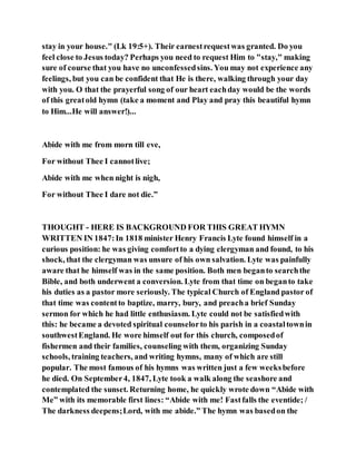 stay in your house." (Lk 19:5+). Their earnestrequestwas granted. Do you
feel close to Jesus today? Perhaps you need to request Him to "stay," making
sure of course that you have no unconfessedsins. You may not experience any
feelings, but you can be confident that He is there, walking through your day
with you. O that the prayerful song of our heart eachday would be the words
of this greatold hymn (take a moment and Play and pray this beautiful hymn
to Him...He will answer!)...
Abide with me from morn till eve,
For without Thee I cannotlive;
Abide with me when night is nigh,
For without Thee I dare not die.”
THOUGHT - HERE IS BACKGROUND FOR THIS GREAT HYMN
WRITTEN IN 1847:In 1818 minister Henry Francis Lyte found himself in a
curious position: he was giving comfortto a dying clergyman and found, to his
shock, that the clergyman was unsure of his own salvation. Lyte was painfully
aware that he himself was in the same position. Both men beganto searchthe
Bible, and both underwent a conversion. Lyte from that time on beganto take
his duties as a pastor more seriously. The typical Church of England pastor of
that time was contentto baptize, marry, bury, and preacha brief Sunday
sermon for which he had little enthusiasm. Lyte could not be satisfiedwith
this: he became a devoted spiritual counselorto his parish in a coastaltownin
southwestEngland. He wore himself out for this church, composedof
fishermen and their families, counseling with them, organizing Sunday
schools, training teachers, and writing hymns, many of which are still
popular. The most famous of his hymns was written just a few weeksbefore
he died. On September4, 1847, Lyte took a walk along the seashore and
contemplated the sunset. Returning home, he quickly wrote down “Abide with
Me” with its memorable first lines: “Abide with me! Fastfalls the eventide; /
The darkness deepens;Lord, with me abide.” The hymn was basedon the
 