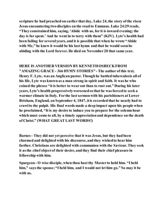 scripture he had preached on earlier that day, Luke 24, the story of the risen
Jesus encountering two disciples on the road to Emmaus. Luke 24:29 reads,
“Theyconstrained him, saying, ‘Abide with us, for it is toward evening; the
day is far spent.’ And he went in to tarry with them” (KJV). Lyte’s health had
been failing for severalyears, and it is possible that when he wrote “Abide
with Me,” he knew it would be his last hymn and that he would soonbe
abiding with the Lord forever. He died on November20 that same year.
HERE IS ANOTHER VERSION BY KENNETHOSBECKFROM
"AMAZING GRACE - 366 HYMN STORIES"- The author of this text,
Henry F. Lyte, was an Anglican pastor. Though he battled tuberculosis all of
his life, Lyte was knownas a man strong in spirit and faith. It was he who
coined the phrase “it is better to wearout than to rust out.” During his later
years, Lyte’s health progressivelyworsenedso that he was forcedto seek a
warmer climate in Italy. Forthe last sermonwith his parishioners at Lower
Brixham, England, on September 4, 1847, itis recorded that he nearly had to
crawlto the pulpit. His final words made a deep impact upon his people when
he proclaimed, “It is my desire to induce you to prepare for the solemn hour
which must come to all, by a timely appreciationand dependence on the death
of Christ.” (WHAT GREAT LAST WORDS!)
Barnes - They did not yet perceive that it was Jesus, but they had been
charmed and delighted with his discourse, and they wishedto hear him
farther. Christians are delighted with communion with the Saviour. They seek
it as the chief objectof their desire, and they find their chief pleasure in
fellowship with him.
Spurgeon- O wise disciple, when thou hast thy Masterto hold him. “I held
him,” says the spouse;“I held him, and I would not let him go.” So may it be
with us.
 