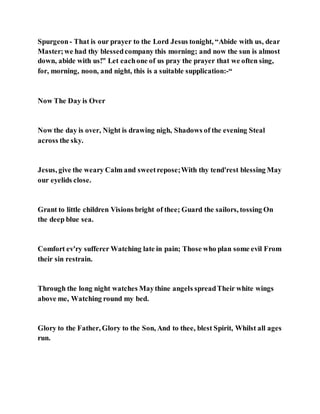 Spurgeon- That is our prayer to the Lord Jesus tonight, “Abide with us, dear
Master;we had thy blessedcompany this morning; and now the sun is almost
down, abide with us!” Let eachone of us pray the prayer that we often sing,
for, morning, noon, and night, this is a suitable supplication:-“
Now The Day is Over
Now the day is over, Night is drawing nigh, Shadows of the evening Steal
across the sky.
Jesus, give the weary Calm and sweetrepose;With thy tend'rest blessing May
our eyelids close.
Grant to little children Visions bright of thee; Guard the sailors, tossing On
the deep blue sea.
Comfort ev'ry sufferer Watching late in pain; Those who plan some evil From
their sin restrain.
Through the long night watches Maythine angels spreadTheir white wings
above me, Watching round my bed.
Glory to the Father, Glory to the Son, And to thee, blest Spirit, Whilst all ages
run.
 