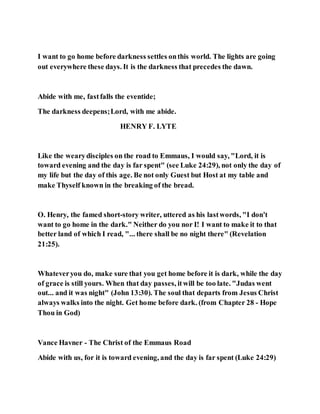 I want to go home before darkness settles onthis world. The lights are going
out everywhere these days. It is the darkness that precedes the dawn.
Abide with me, fastfalls the eventide;
The darkness deepens;Lord, with me abide.
HENRY F. LYTE
Like the wearydisciples on the road to Emmaus, I would say, "Lord, it is
toward evening and the day is far spent" (see Luke 24:29), not only the day of
my life but the day of this age. Be not only Guest but Host at my table and
make Thyself known in the breaking of the bread.
O. Henry, the famed short-story writer, uttered as his lastwords, "I don't
want to go home in the dark." Neither do you nor I! I want to make it to that
better land of which I read, "... there shall be no night there" (Revelation
21:25).
Whateveryou do, make sure that you get home before it is dark, while the day
of grace is still yours. When that day passes, itwill be too late. "Judas went
out... and it was night" (John 13:30). The soul that departs from Jesus Christ
always walks into the night. Get home before dark. (from Chapter 28 - Hope
Thou in God)
Vance Havner - The Christ of the Emmaus Road
Abide with us, for it is toward evening, and the day is far spent (Luke 24:29)
 