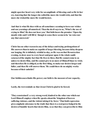 might open her heart very wide for an amplitude of blessing;and so He let her
cry, knowing that the longershe calledthe more she would wish, and that the
more she wishedthe more He would bestow.
And that is what He does with us all sometimes:seeming to leave our wishes
and our yearnings all unnoticed. Then the devil says to us, 'What's the use of
crying to Him? He does not hear you.' But faith hears the promise: 'Open thy
mouth wide and I will fill it,' though to sense there seems to be 'no voice nor
any that answered.'
Christ has no other reason in any of the delays and trying prolongations of
His answers than to make us capable of largerblessing, because delaydeepens
our longing. He is infinitely wishful to-day, as He was on that Resurrection
evening, to draw near to every heart and pour upon it the whole sunlit
cataractofthe mighty fact that He lives to bless. But He cannotcome to us
unless we desire Him, and He cannot give to us more of Himself than we wish;
and therefore He is obliged, as the first thing, to make our desires largerand
fuller, and then He will answerthem. 'He could there do no mighty works
because oftheir unbelief.'
Our faithlessnesslimits His power; our faith is the measure of our capacity.
Lastly, the text reminds us that Jesus Christis glad to be forced.
'They constrained': a very strong word, kindred to the other one which our
Lord Himself employs when He speaks aboutthe 'kingdom of heaven
suffering violence, and the violent taking it by force.'That bold expression
gives emphatic utterance to the truth that there is a real powerlodged in the
desires of humble hearts that desire Him, so as that they can prescribe to Him
 