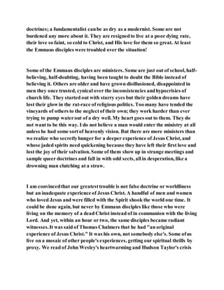 doctrines; a fundamentalist canbe as dry as a modernist. Some are not
burdened any more about it. They are resignedto live at a poor dying rate,
their love so faint, so cold to Christ, and His love for them so great. At least
the Emmaus disciples were troubled over the situation!
Some of the Emmaus disciples are ministers. Some are just out of school, half-
believing, half-doubting, having been taught to doubt the Bible instead of
believing it. Others are older and have grown disillusioned, disappointed in
men they once trusted, cynical over the inconsistencies andhypocrisies of
church life. They started out with starry eyes but their golden dreams have
lost their glow in the rat-race of religious politics. Too many have tended the
vineyards of others to the neglectof their own; they work harder than ever
trying to pump waterout of a dry well. My heart goes out to them. They do
not want to be this way. I do not believe a man would enter the ministry at all
unless he had some sortof heavenly vision. But there are more ministers than
we realize who secretlyhunger for a deeper experience of Jesus Christ, and
whose jaded spirits need quickening because they have left their first love and
lost the joy of their salvation. Some of them show up in strange meetings and
sample queer doctrines and fall in with odd sects, allin desperation, like a
drowning man clutching at a straw.
I am convincedthat our greatesttrouble is not false doctrine or worldliness
but an inadequate experience of Jesus Christ. A handful of men and women
who loved Jesus and were filled with the Spirit shook the world one time. It
could be done again, but never by Emmaus disciples like those who were
living on the memory of a dead Christ instead of in communion with the living
Lord. And yet, within an hour or two, the same disciples became radiant
witnesses.It was said of Thomas Chalmers that he had "an original
experience of Jesus Christ." It was his own, not somebody else's. Some ofus
live on a mosaic of other people's experiences, getting our spiritual thrills by
proxy. We read of John Wesley's heartwarming and Hudson Taylor's crisis
 
